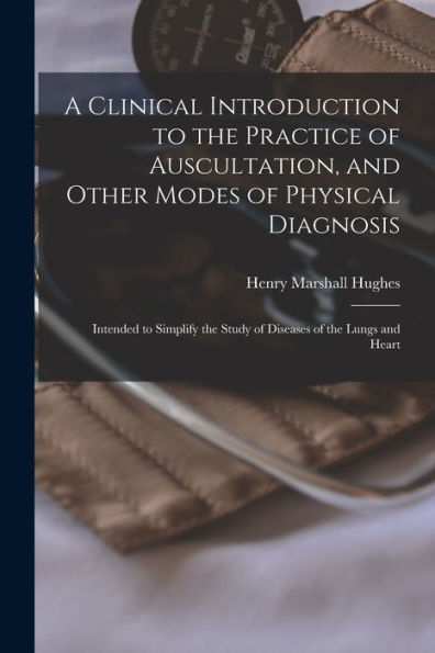 A Clinical Introduction To The Practice Of Auscultation, And Other Modes Of Physical Diagnosis: Intended To Simplify The Study Of Diseases Of The Lungs And Heart
