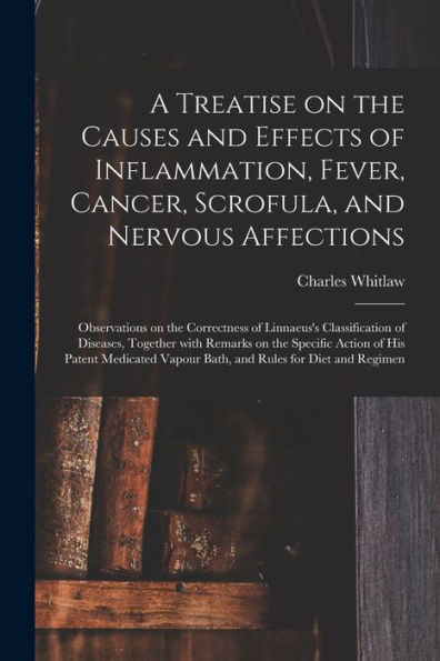 A Treatise On The Causes And Effects Of Inflammation, Fever, Cancer, Scrofula, And Nervous Affections: Observations On The Correctness Of Linnaeus'S ... Specific Action Of His Patent Medicated...