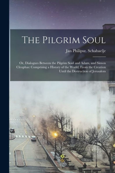The Pilgrim Soul: Or, Dialogues Between The Pilgrim Soul And Adam, And Simon Cleophas: Comprising A History Of The World, From The Creation Until The Destruction Of Jerusalem
