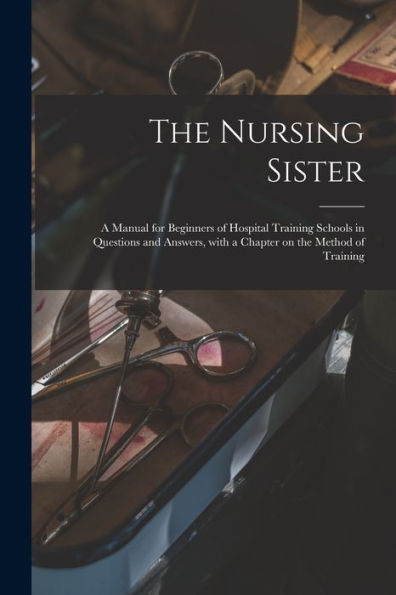The Nursing Sister: A Manual For Beginners Of Hospital Training Schools In Questions And Answers, With A Chapter On The Method Of Training