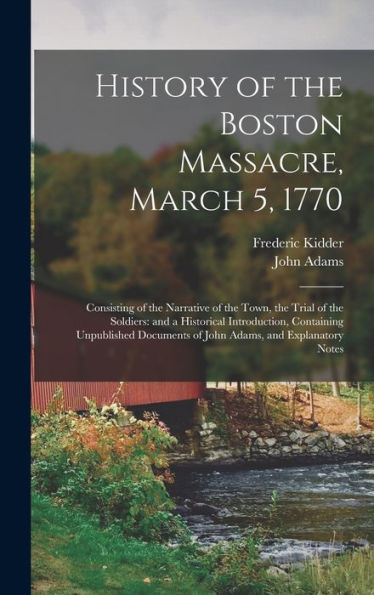 History Of The Boston Massacre, March 5, 1770; Consisting Of The Narrative Of The Town, The Trial Of The Soldiers: And A Historical Introduction, ... Of John Adams, And Explanatory Notes