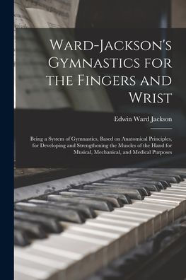 Ward-Jackson'S Gymnastics For The Fingers And Wrist: Being A System Of Gymnastics, Based On Anatomical Principles, For Developing And Strengthening ... For Musical, Mechanical, And Medical Purposes