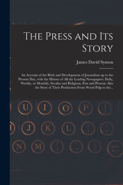 The Press And Its Story; An Account Of The Birth And Development Of Journalism Up To The Present Day, With The History Of All The Leading Newspapers: ... Also The Story Of Their Production...