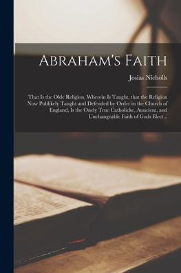 Abraham'S Faith: That Is The Olde Religion, Wherein Is Taught, That The Religion Now Publikely Taught And Defended By Order In The Church Of England, ... And Unchangeable Faith Of Gods Elect ..