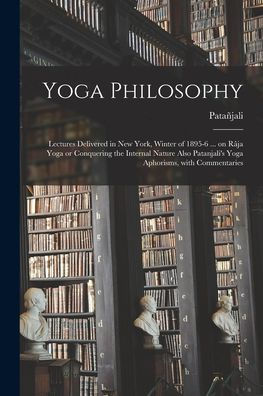 Yoga Philosophy: Lectures Delivered In New York, Winter Of 1895-6 ... On Râja Yoga Or Conquering The Internal Nature Also Patanjali'S Yoga Aphorisms, With Commentaries