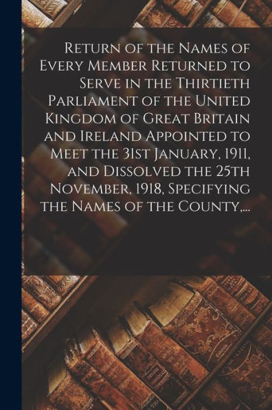 Return Of The Names Of Every Member Returned To Serve In The Thirtieth Parliament Of The United Kingdom Of Great Britain And Ireland Appointed To Meet ... 1918, Specifying The Names Of The County, ...