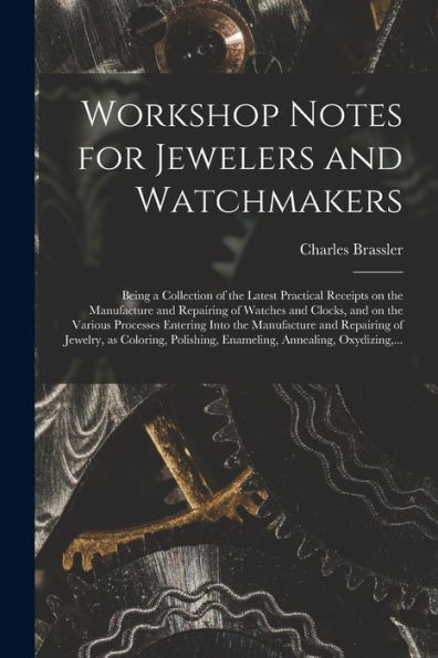 Workshop Notes For Jewelers And Watchmakers: Being A Collection Of The Latest Practical Receipts On The Manufacture And Repairing Of Watches And ... And Repairing Of Jewelry, As Coloring, ...