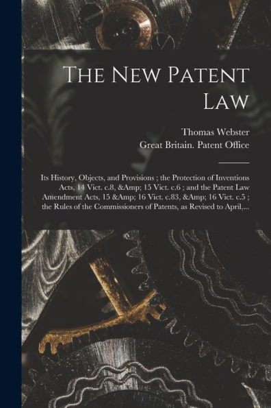 The New Patent Law: Its History, Objects, And Provisions; The Protection Of Inventions Acts, 14 Vict. C.8, & 15 Vict. C.6; And The Patent Law ... Rules Of The Commissioners Of Patents, ...