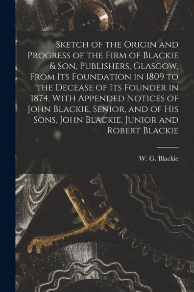 Sketch Of The Origin And Progress Of The Firm Of Blackie & Son, Publishers, Glasgow, From Its Foundation In 1809 To The Decease Of Its Founder In ... Sons, John Blackie, Junior And Robert Blackie