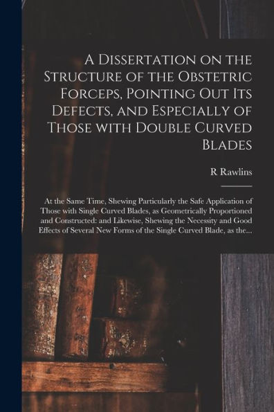 A Dissertation On The Structure Of The Obstetric Forceps, Pointing Out Its Defects, And Especially Of Those With Double Curved Blades: At The Same ... Single Curved Blades, As Geometrically...