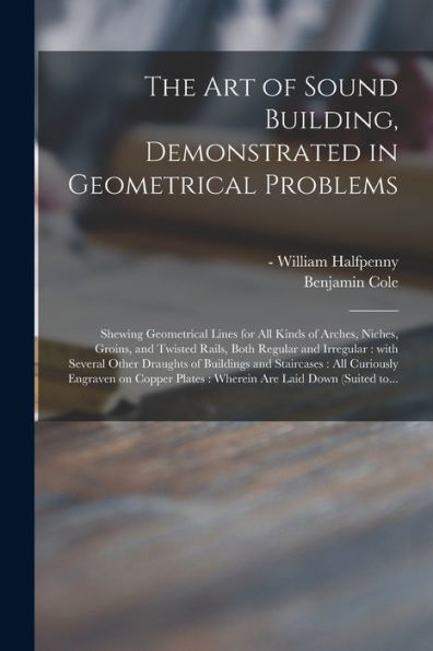 The Art Of Sound Building, Demonstrated In Geometrical Problems: Shewing Geometrical Lines For All Kinds Of Arches, Niches, Groins, And Twisted Rails, ... Of Buildings And Staircases: All Curiously...