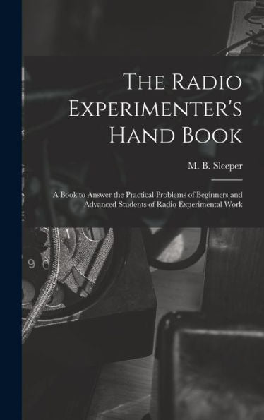 The Radio Experimenter'S Hand Book: A Book To Answer The Practical Problems Of Beginners And Advanced Students Of Radio Experimental Work