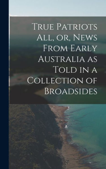 True Patriots All, Or, News From Early Australia As Told In A Collection Of Broadsides