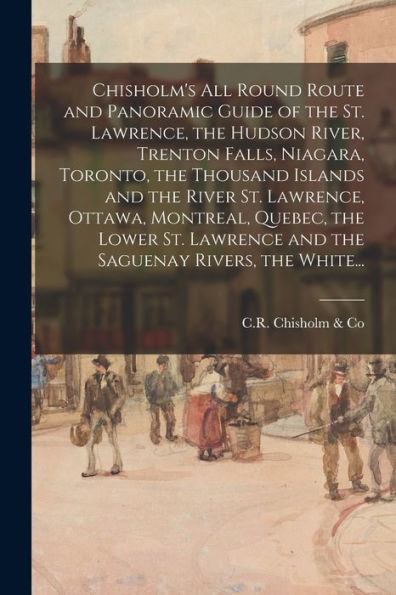 Chisholm'S All Round Route And Panoramic Guide Of The St. Lawrence, The Hudson River, Trenton Falls, Niagara, Toronto, The Thousand Islands And The ... And The Saguenay Rivers, The White...