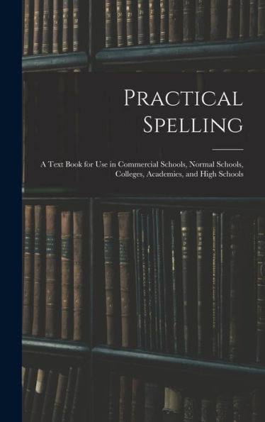 Practical Spelling: A Text Book For Use In Commercial Schools, Normal Schools, Colleges, Academies, And High Schools