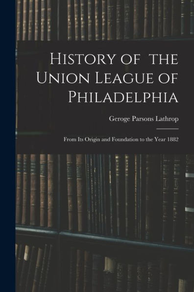 History Of The Union League Of Philadelphia: From Its Origin And Foundation To The Year 1882