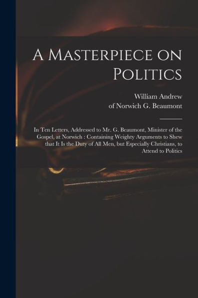 A Masterpiece On Politics: In Ten Letters, Addressed To Mr. G. Beaumont, Minister Of The Gospel, At Norwich: Containing Weighty Arguments To Shew That ... Especially Christians, To Attend To Politics