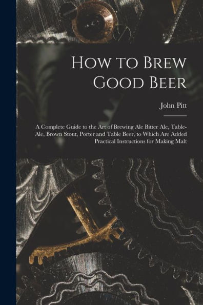 How To Brew Good Beer: A Complete Guide To The Art Of Brewing Ale Bitter Ale, Table-Ale, Brown Stout, Porter And Table Beer, To Which Are Added Practical Instructions For Making Malt