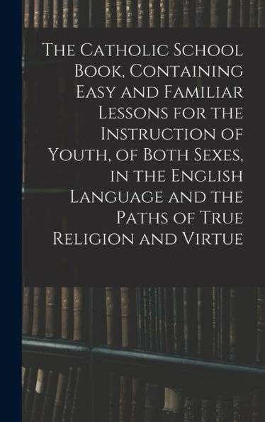 The Catholic School Book, Containing Easy And Familiar Lessons For The Instruction Of Youth, Of Both Sexes, In The English Language And The Paths Of True Religion And Virtue