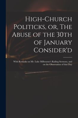 High-Church Politicks, Or, The Abuse Of The 30Th Of January Consider'D: With Remarks On Mr. Luke Milbourne'S Railing Sermons, And On The Observation Of That Day