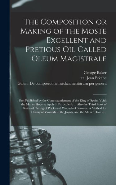 The Composition Or Making Of The Moste Excellent And Pretious Oil Called Oleum Magistrale: First Published By The Commaundement Of The King Of Spain, ... Third Book Of Galen Of Curing Of Pricks...