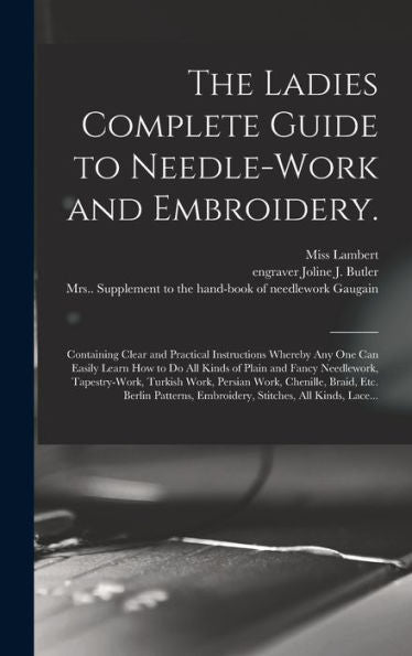 The Ladies Complete Guide To Needle-Work And Embroidery.: Containing Clear And Practical Instructions Whereby Any One Can Easily Learn How To Do All ... Work, Persian Work, Chenille, Braid, Etc....