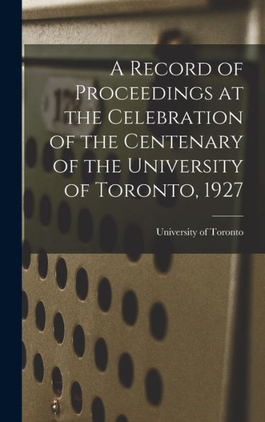 A Record Of Proceedings At The Celebration Of The Centenary Of The University Of Toronto, 1927