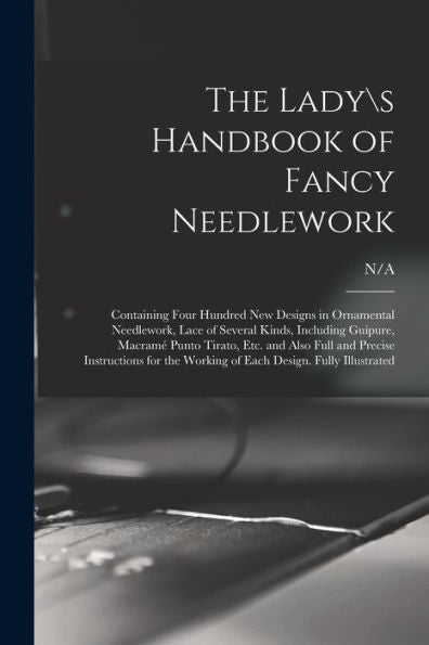 The Ladys Handbook Of Fancy Needlework: Containing Four Hundred New Designs In Ornamental Needlework, Lace Of Several Kinds, Including Guipure, ... For The Working Of Each Design. Fully...