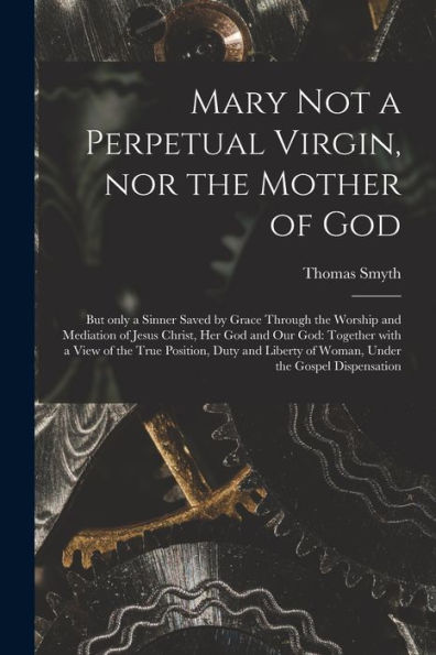Mary Not A Perpetual Virgin, Nor The Mother Of God: But Only A Sinner Saved By Grace Through The Worship And Mediation Of Jesus Christ, Her God And ... And Liberty Of Woman, Under The Gospel...