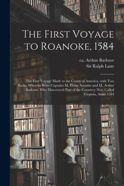 The First Voyage To Roanoke, 1584: The First Voyage Made To The Coasts Of America, With Two Barks, Wherein Were Captains M. Philip Amadas And M. ... The Countrey Now Called Virginia, Anno 1584