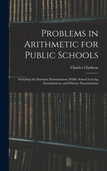 Problems In Arithmetic For Public Schools: Including The Entrance Examinations, Public School Leaving Examinations, And Primary Examinations