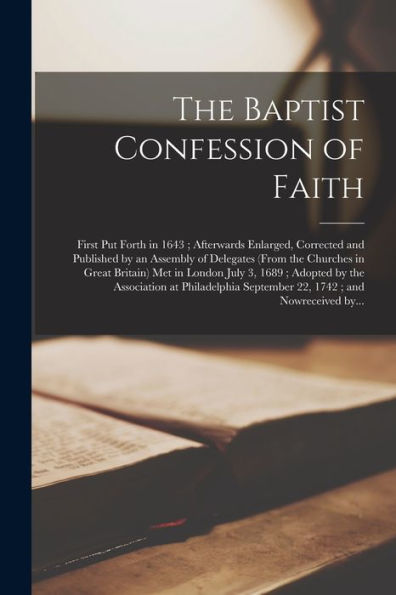 The Baptist Confession Of Faith: First Put Forth In 1643; Afterwards Enlarged, Corrected And Published By An Assembly Of Delegates (From The Churches ... The Association At Philadelphia September...