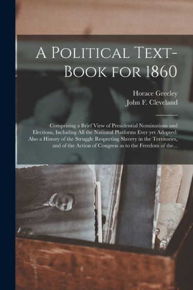 A Political Text-Book For 1860: Comprising A Brief View Of Presidential Nominations And Elections, Including All The National Platforms Ever Yet ... In The Territories, And Of The Action Of...