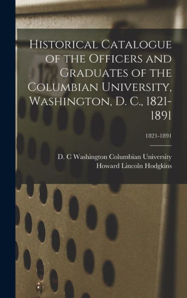 Historical Catalogue Of The Officers And Graduates Of The Columbian University, Washington, D. C., 1821-1891; 1821-1891
