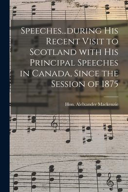 Speeches...During His Recent Visit To Scotland With His Principal Speeches In Canada, Since The Session Of 1875