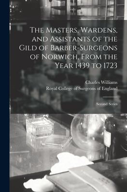 The Masters, Wardens, And Assistants Of The Gild Of Barber-Surgeons Of Norwich, From The Year 1439 To 1723: Second Series