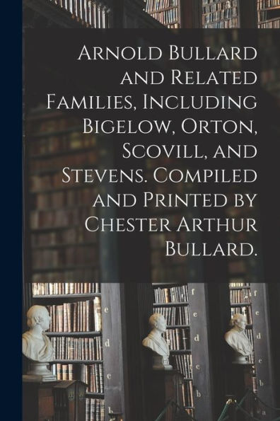 Arnold Bullard And Related Families, Including Bigelow, Orton, Scovill, And Stevens. Compiled And Printed By Chester Arthur Bullard.