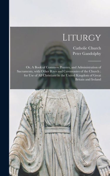 Liturgy: Or, A Book Of Common Prayers, And Administration Of Sacraments, With Other Rites And Ceremonies Of The Church; For Use Of All Christians In The United Kingdom Of Great Britain And Ireland