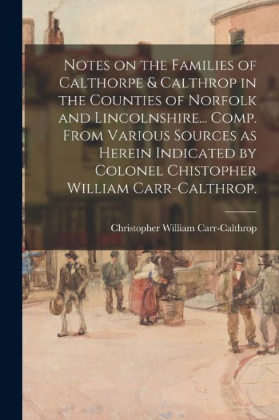 Notes On The Families Of Calthorpe & Calthrop In The Counties Of Norfolk And Lincolnshire... Comp. From Various Sources As Herein Indicated By Colonel Chistopher William Carr-Calthrop.