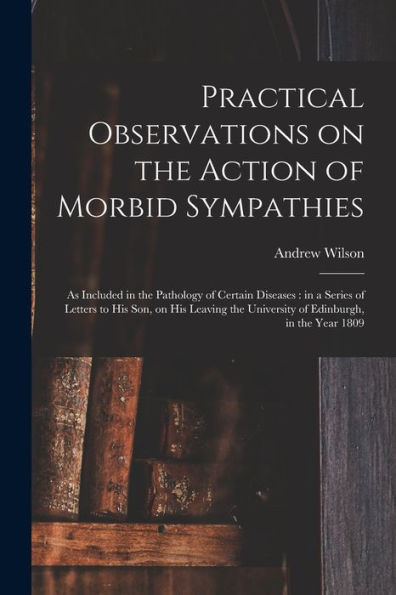 Practical Observations On The Action Of Morbid Sympathies: As Included In The Pathology Of Certain Diseases: In A Series Of Letters To His Son, On His ... The University Of Edinburgh, In The Year 1809