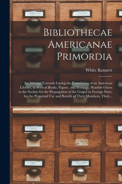 Bibliothecae Americanae Primordia: An Attempt Towards Laying The Foundation Of An American Library, In Several Books, Papers, And Writings, Humbly ... Foreign Parts, For The Perpetual Use And...