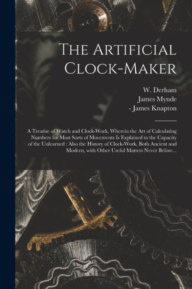 The Artificial Clock-Maker: A Treatise Of Watch And Clock-Work, Wherein The Art Of Calculating Numbers For Most Sorts Of Movements Is Explained To The ... Both Ancient And Modern, With Other...