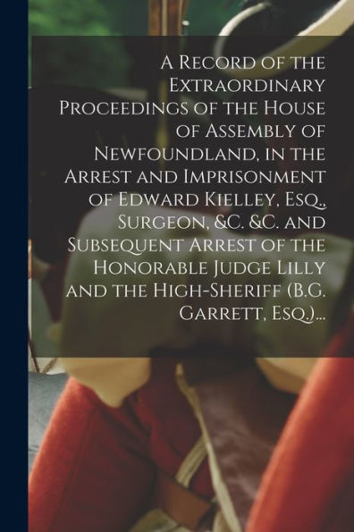 A Record Of The Extraordinary Proceedings Of The House Of Assembly Of Newfoundland, In The Arrest And Imprisonment Of Edward Kielley, Esq., Surgeon, ... And The High-Sheriff (B.G. Garrett, Esq.)...