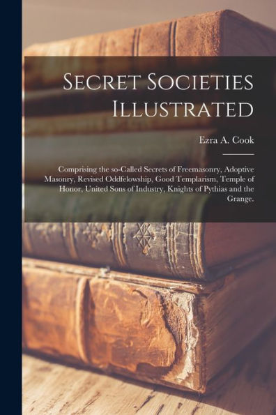 Secret Societies Illustrated: Comprising The So-Called Secrets Of Freemasonry, Adoptive Masonry, Revised Oddfelowship, Good Templarism, Temple Of ... Industry, Knights Of Pythias And The Grange.