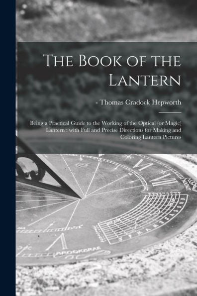 The Book Of The Lantern: Being A Practical Guide To The Working Of The Optical (Or Magic) Lantern: With Full And Precise Directions For Making And Coloring Lantern Pictures