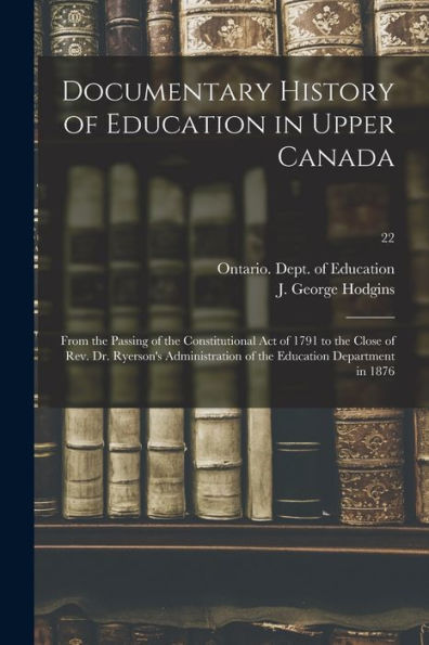 Documentary History Of Education In Upper Canada: From The Passing Of The Constitutional Act Of 1791 To The Close Of Rev. Dr. Ryerson'S Administration Of The Education Department In 1876; 22