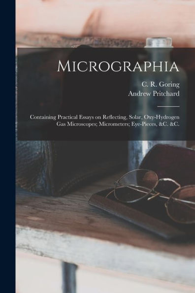 Micrographia: Containing Practical Essays On Reflecting, Solar, Oxy-Hydrogen Gas Microscopes; Micrometers; Eye-Pieces, &C. &C.