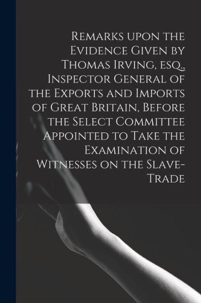 Remarks Upon The Evidence Given By Thomas Irving, Esq., Inspector General Of The Exports And Imports Of Great Britain, Before The Select Committee ... Examination Of Witnesses On The Slave-Trade