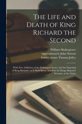 The Life And Death Of King Richard The Second: With New Additions Of The Parliament Scene, And The Deposing Of King Richard: As It Hath Beene Acted By The Kings Majesties Servants, At The Globe
