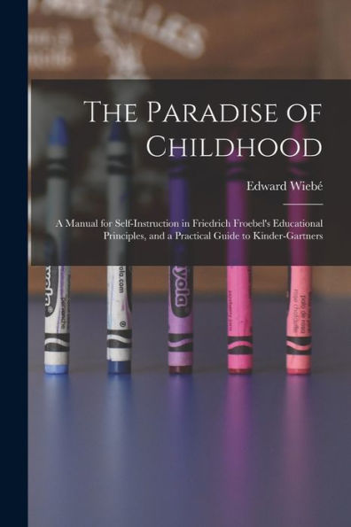 The Paradise Of Childhood: A Manual For Self-Instruction In Friedrich Froebel'S Educational Principles, And A Practical Guide To Kinder-Gartners